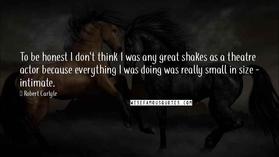 Robert Carlyle Quotes: To be honest I don't think I was any great shakes as a theatre actor because everything I was doing was really small in size - intimate.