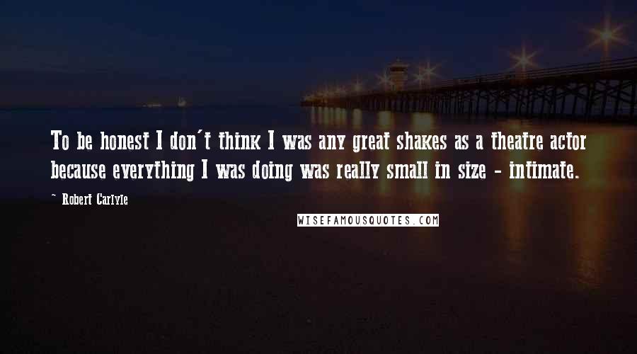 Robert Carlyle Quotes: To be honest I don't think I was any great shakes as a theatre actor because everything I was doing was really small in size - intimate.