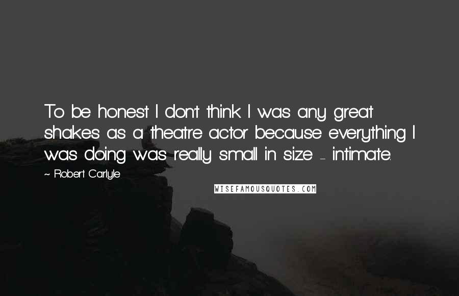 Robert Carlyle Quotes: To be honest I don't think I was any great shakes as a theatre actor because everything I was doing was really small in size - intimate.
