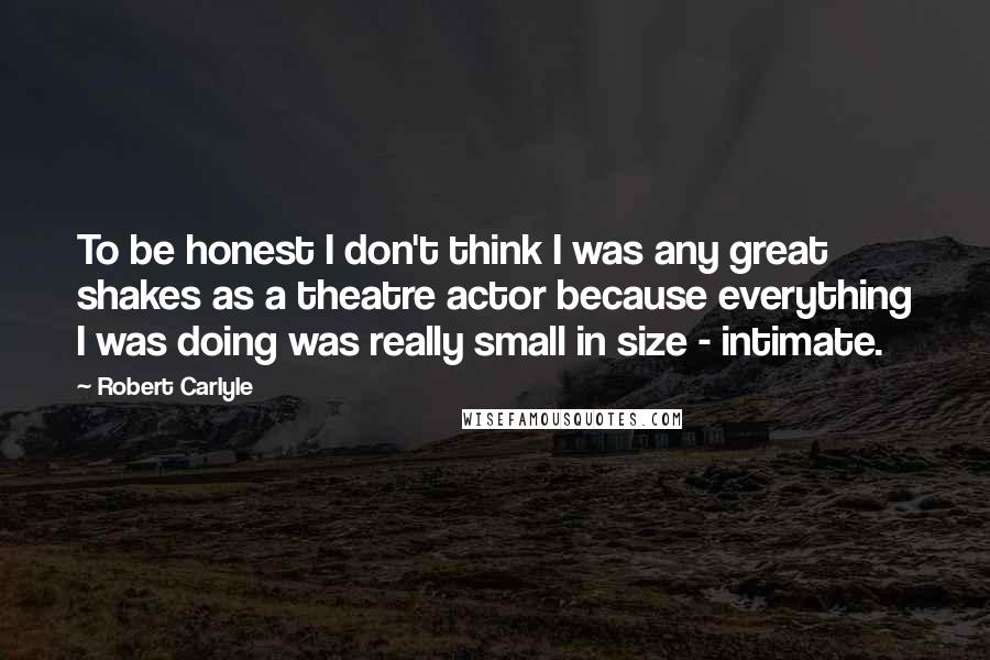 Robert Carlyle Quotes: To be honest I don't think I was any great shakes as a theatre actor because everything I was doing was really small in size - intimate.