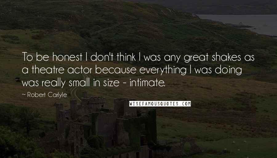 Robert Carlyle Quotes: To be honest I don't think I was any great shakes as a theatre actor because everything I was doing was really small in size - intimate.