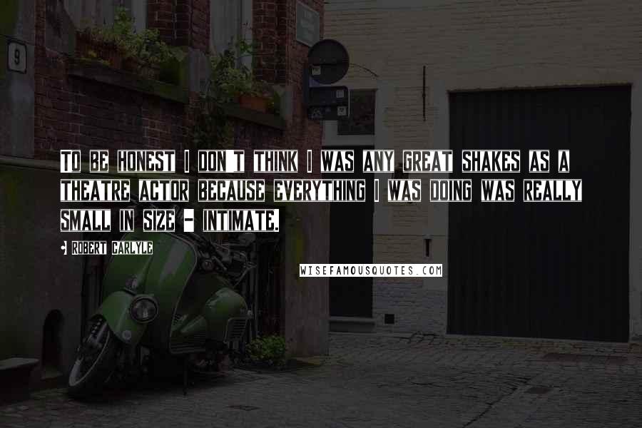 Robert Carlyle Quotes: To be honest I don't think I was any great shakes as a theatre actor because everything I was doing was really small in size - intimate.