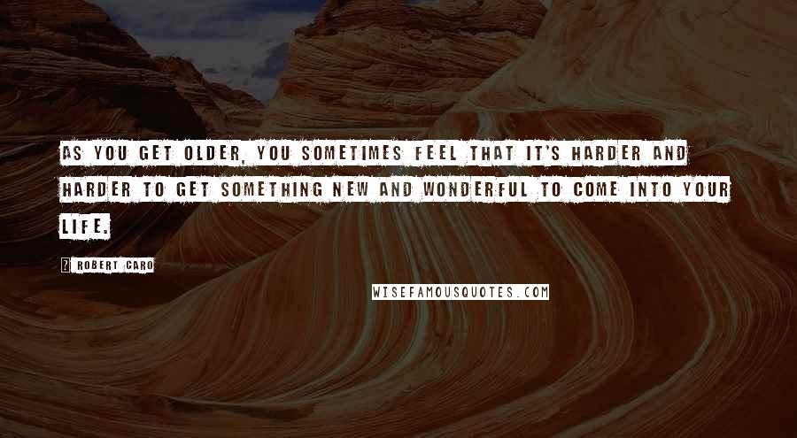 Robert Caro Quotes: As you get older, you sometimes feel that it's harder and harder to get something new and wonderful to come into your life.