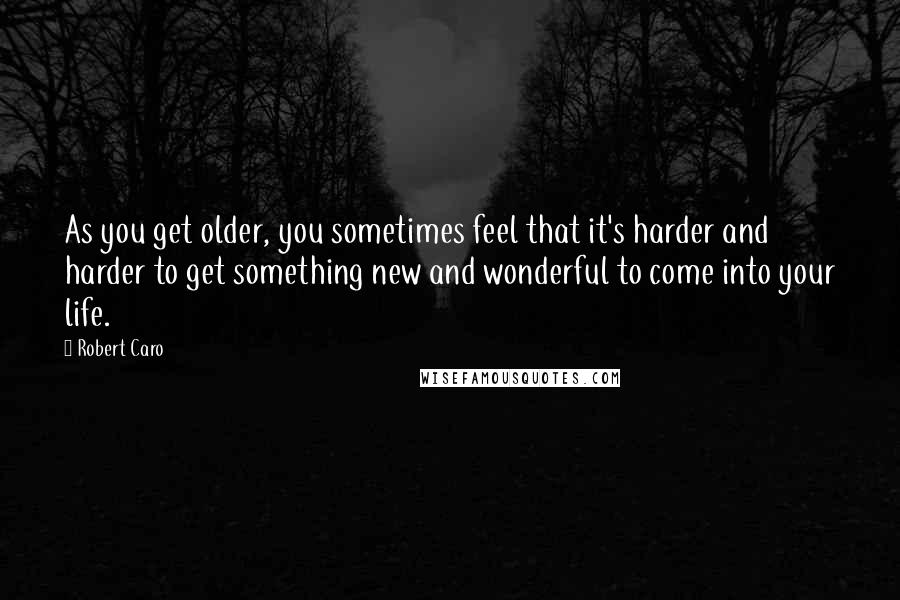 Robert Caro Quotes: As you get older, you sometimes feel that it's harder and harder to get something new and wonderful to come into your life.