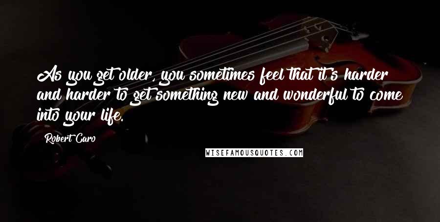 Robert Caro Quotes: As you get older, you sometimes feel that it's harder and harder to get something new and wonderful to come into your life.