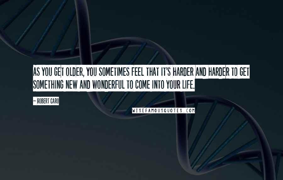 Robert Caro Quotes: As you get older, you sometimes feel that it's harder and harder to get something new and wonderful to come into your life.