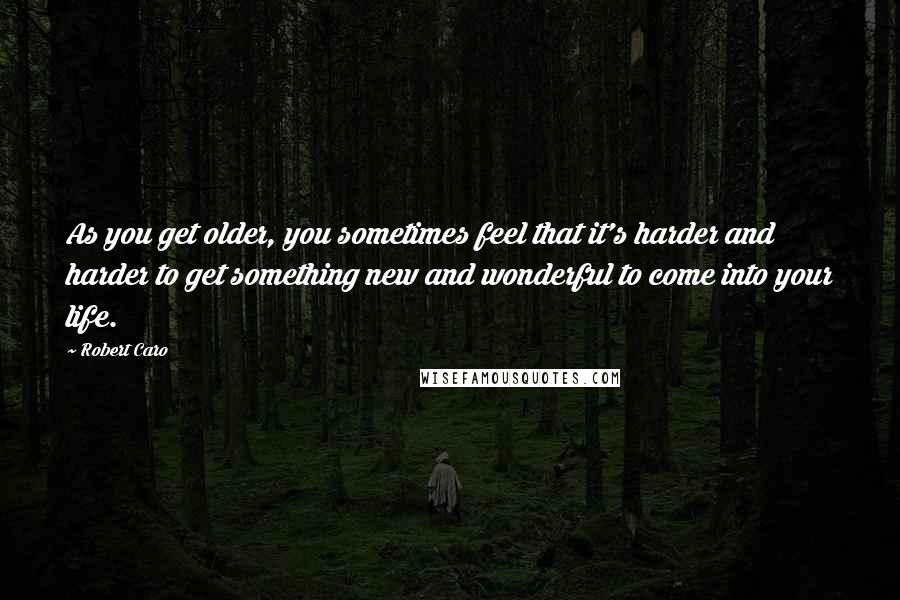 Robert Caro Quotes: As you get older, you sometimes feel that it's harder and harder to get something new and wonderful to come into your life.