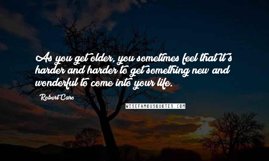 Robert Caro Quotes: As you get older, you sometimes feel that it's harder and harder to get something new and wonderful to come into your life.