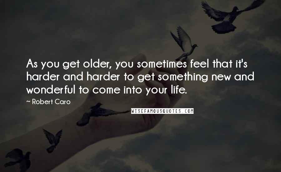 Robert Caro Quotes: As you get older, you sometimes feel that it's harder and harder to get something new and wonderful to come into your life.