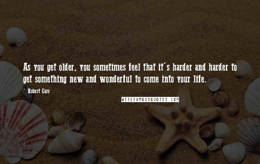 Robert Caro Quotes: As you get older, you sometimes feel that it's harder and harder to get something new and wonderful to come into your life.