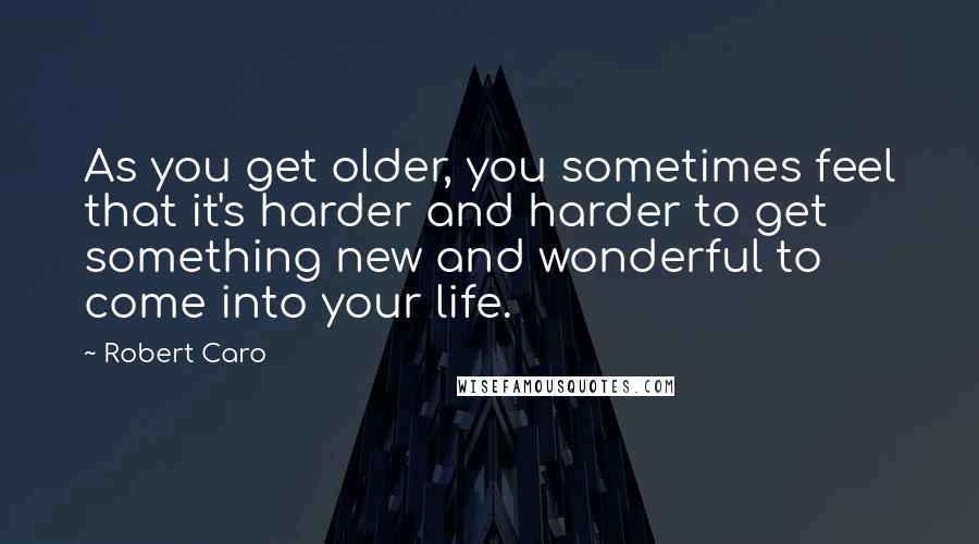 Robert Caro Quotes: As you get older, you sometimes feel that it's harder and harder to get something new and wonderful to come into your life.