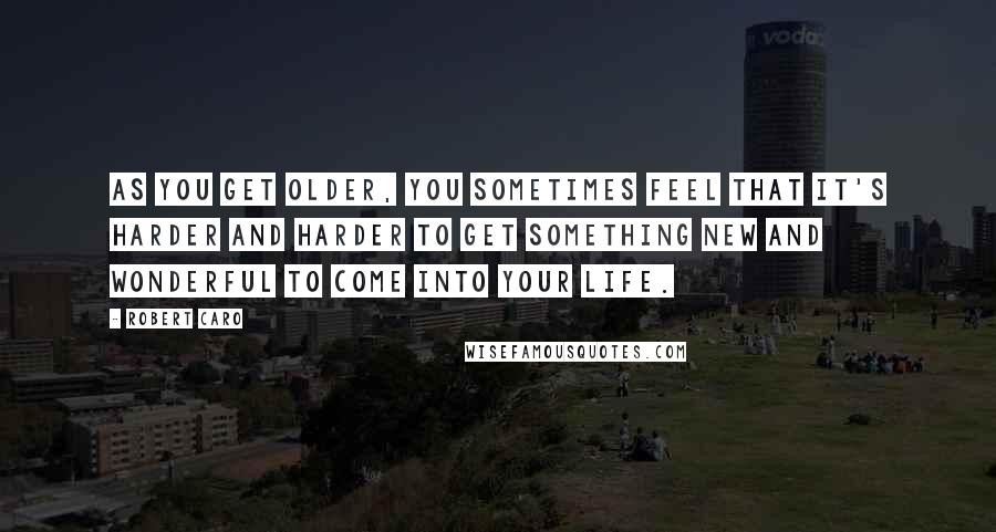 Robert Caro Quotes: As you get older, you sometimes feel that it's harder and harder to get something new and wonderful to come into your life.