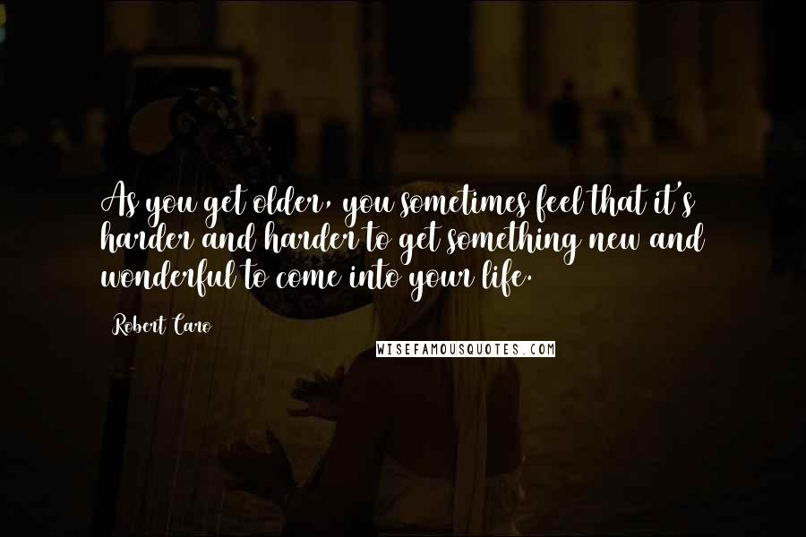Robert Caro Quotes: As you get older, you sometimes feel that it's harder and harder to get something new and wonderful to come into your life.