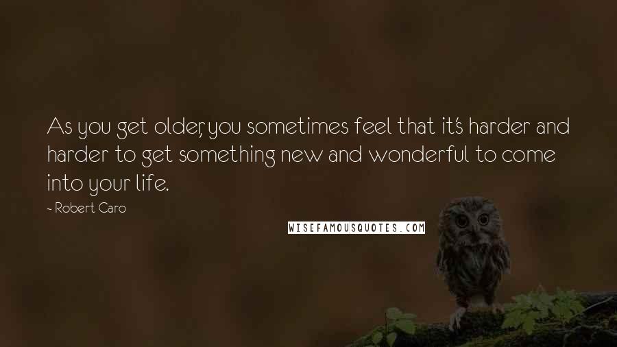 Robert Caro Quotes: As you get older, you sometimes feel that it's harder and harder to get something new and wonderful to come into your life.