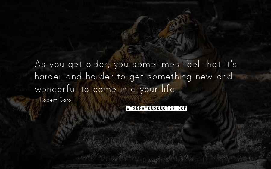 Robert Caro Quotes: As you get older, you sometimes feel that it's harder and harder to get something new and wonderful to come into your life.