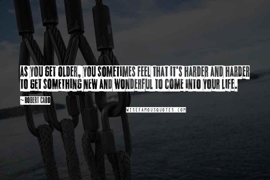 Robert Caro Quotes: As you get older, you sometimes feel that it's harder and harder to get something new and wonderful to come into your life.