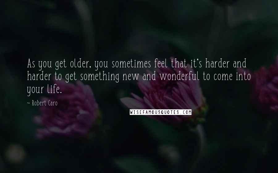 Robert Caro Quotes: As you get older, you sometimes feel that it's harder and harder to get something new and wonderful to come into your life.