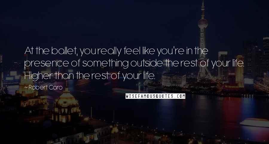 Robert Caro Quotes: At the ballet, you really feel like you're in the presence of something outside the rest of your life. Higher than the rest of your life.
