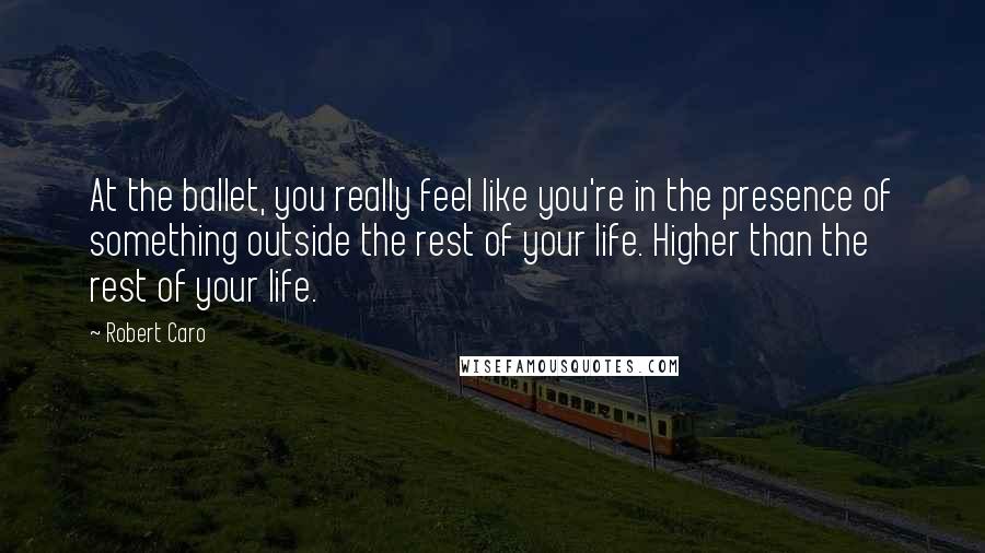 Robert Caro Quotes: At the ballet, you really feel like you're in the presence of something outside the rest of your life. Higher than the rest of your life.