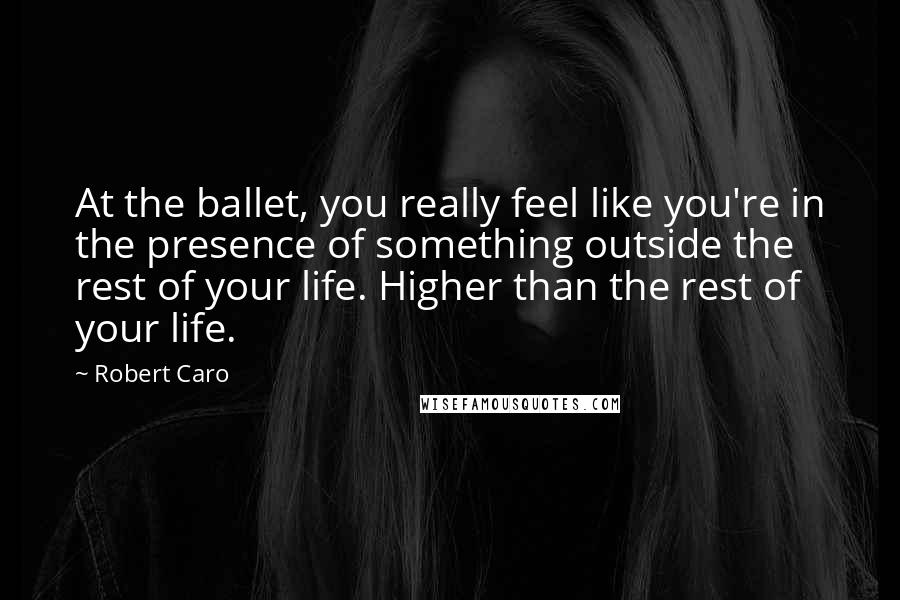 Robert Caro Quotes: At the ballet, you really feel like you're in the presence of something outside the rest of your life. Higher than the rest of your life.