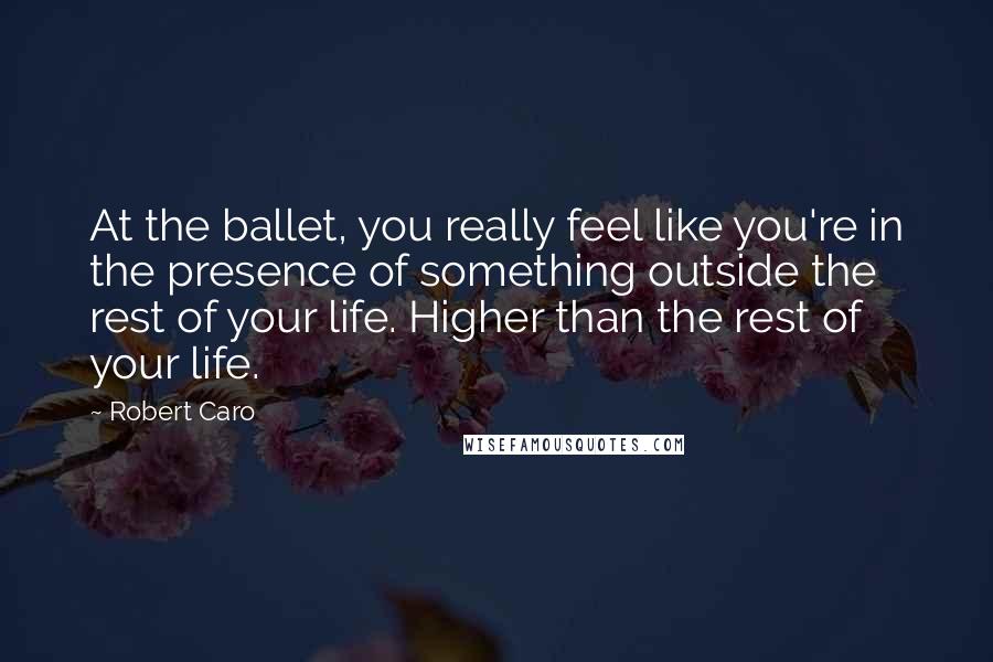 Robert Caro Quotes: At the ballet, you really feel like you're in the presence of something outside the rest of your life. Higher than the rest of your life.