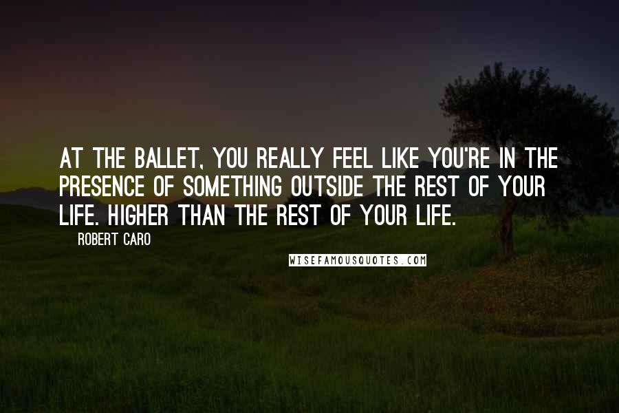 Robert Caro Quotes: At the ballet, you really feel like you're in the presence of something outside the rest of your life. Higher than the rest of your life.