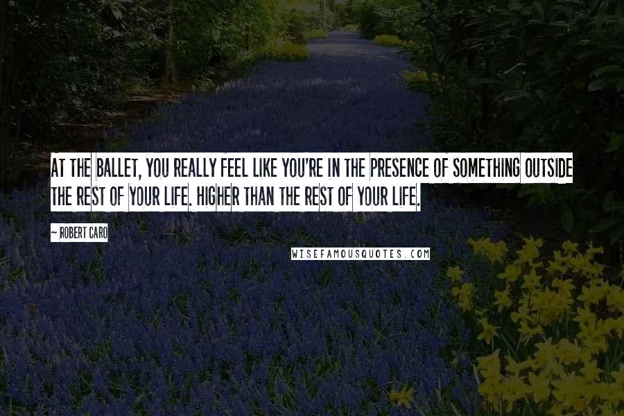 Robert Caro Quotes: At the ballet, you really feel like you're in the presence of something outside the rest of your life. Higher than the rest of your life.