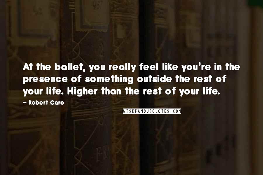 Robert Caro Quotes: At the ballet, you really feel like you're in the presence of something outside the rest of your life. Higher than the rest of your life.