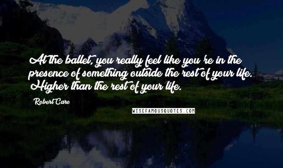 Robert Caro Quotes: At the ballet, you really feel like you're in the presence of something outside the rest of your life. Higher than the rest of your life.