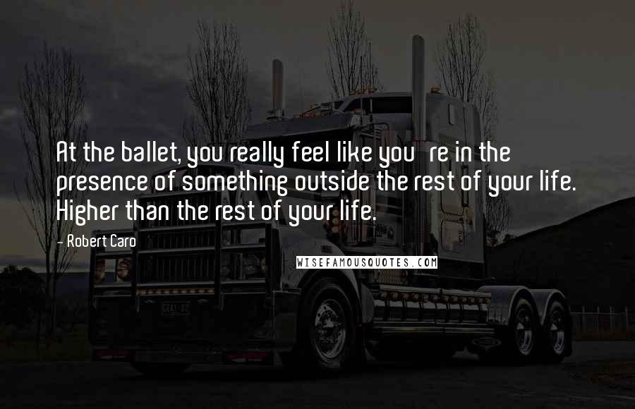 Robert Caro Quotes: At the ballet, you really feel like you're in the presence of something outside the rest of your life. Higher than the rest of your life.