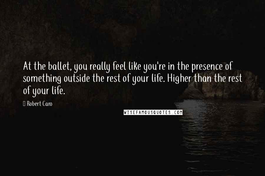 Robert Caro Quotes: At the ballet, you really feel like you're in the presence of something outside the rest of your life. Higher than the rest of your life.