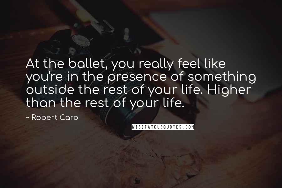 Robert Caro Quotes: At the ballet, you really feel like you're in the presence of something outside the rest of your life. Higher than the rest of your life.