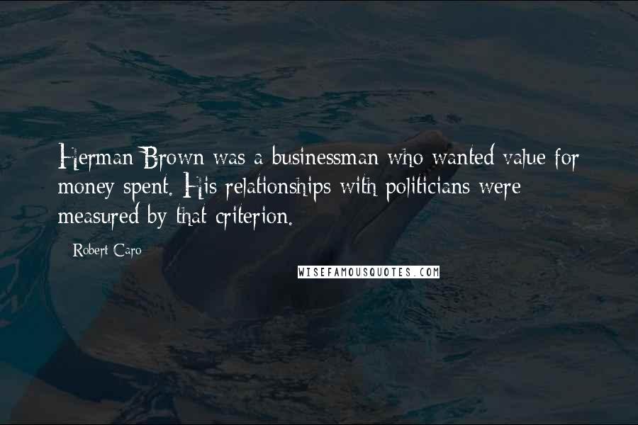 Robert Caro Quotes: Herman Brown was a businessman who wanted value for money spent. His relationships with politicians were measured by that criterion.