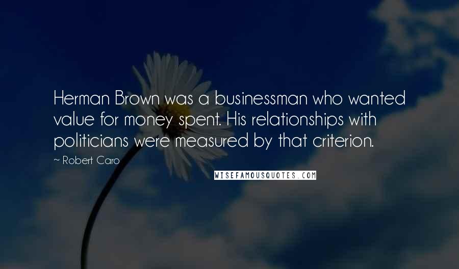 Robert Caro Quotes: Herman Brown was a businessman who wanted value for money spent. His relationships with politicians were measured by that criterion.