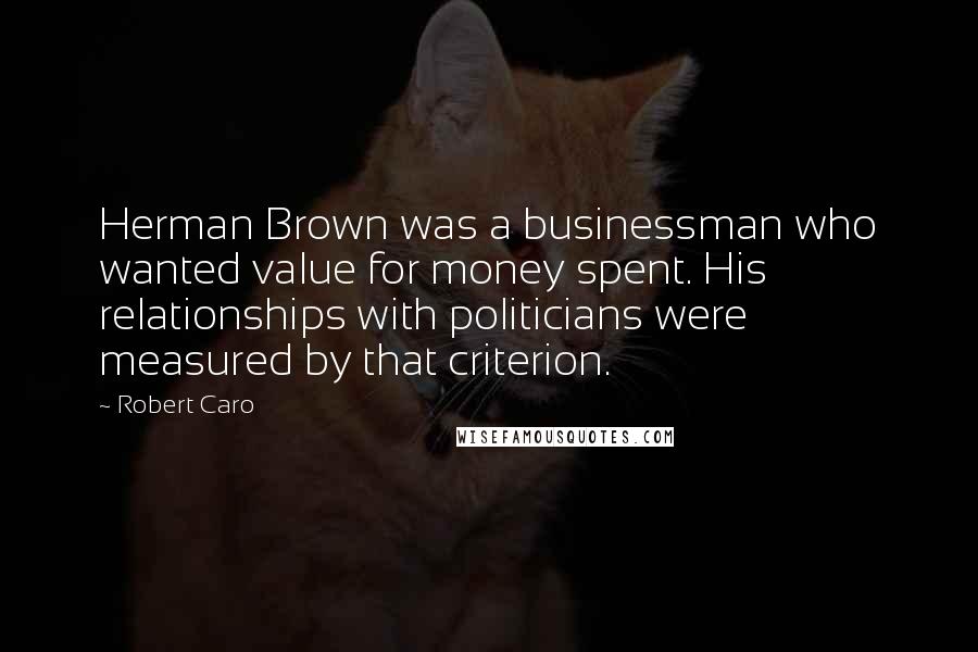 Robert Caro Quotes: Herman Brown was a businessman who wanted value for money spent. His relationships with politicians were measured by that criterion.