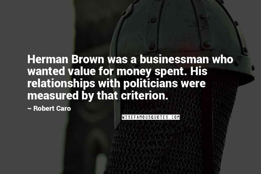 Robert Caro Quotes: Herman Brown was a businessman who wanted value for money spent. His relationships with politicians were measured by that criterion.