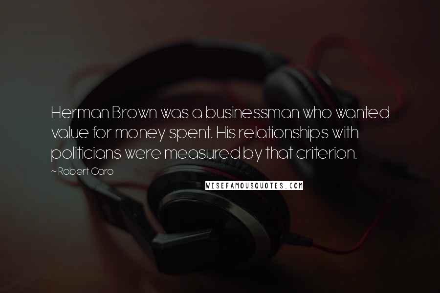 Robert Caro Quotes: Herman Brown was a businessman who wanted value for money spent. His relationships with politicians were measured by that criterion.