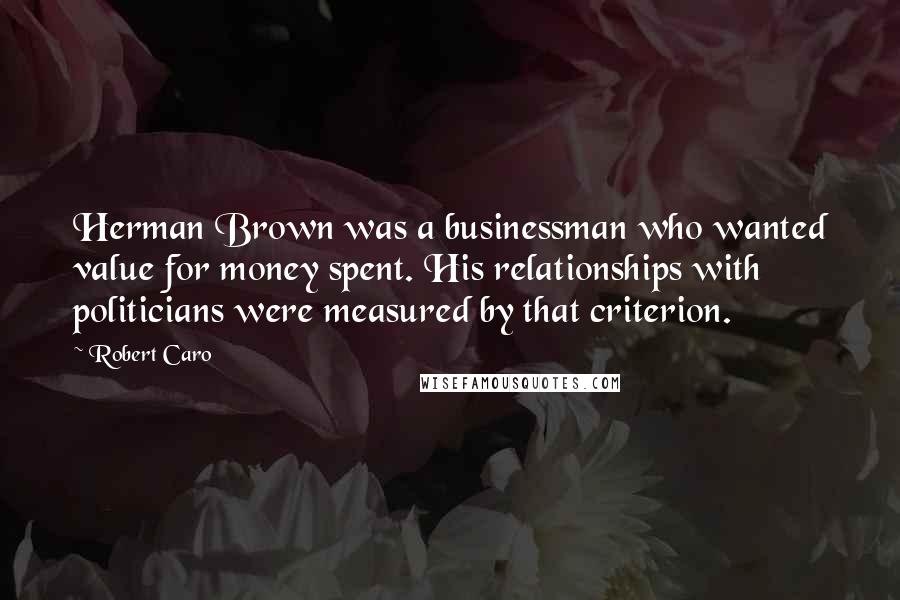 Robert Caro Quotes: Herman Brown was a businessman who wanted value for money spent. His relationships with politicians were measured by that criterion.