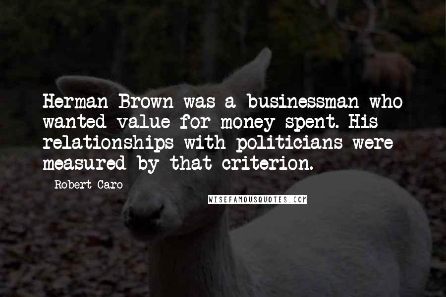 Robert Caro Quotes: Herman Brown was a businessman who wanted value for money spent. His relationships with politicians were measured by that criterion.