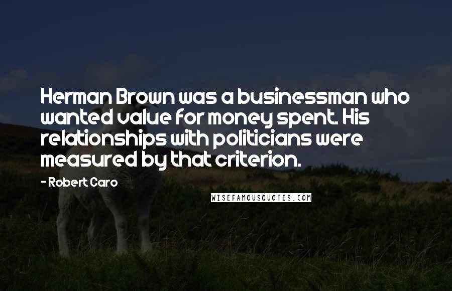 Robert Caro Quotes: Herman Brown was a businessman who wanted value for money spent. His relationships with politicians were measured by that criterion.