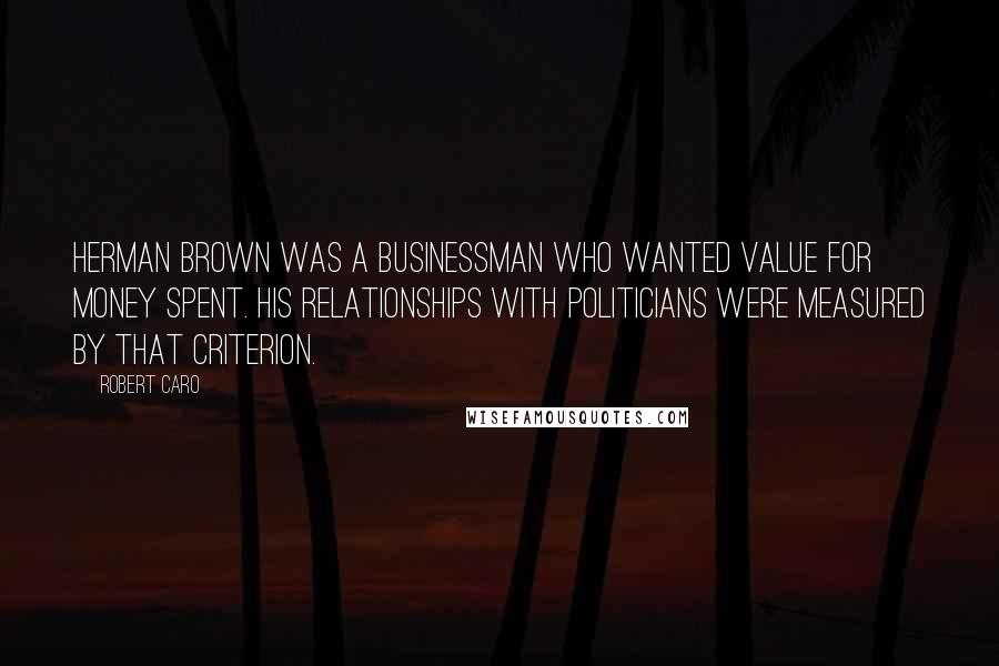 Robert Caro Quotes: Herman Brown was a businessman who wanted value for money spent. His relationships with politicians were measured by that criterion.