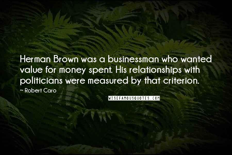 Robert Caro Quotes: Herman Brown was a businessman who wanted value for money spent. His relationships with politicians were measured by that criterion.