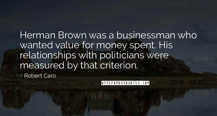 Robert Caro Quotes: Herman Brown was a businessman who wanted value for money spent. His relationships with politicians were measured by that criterion.