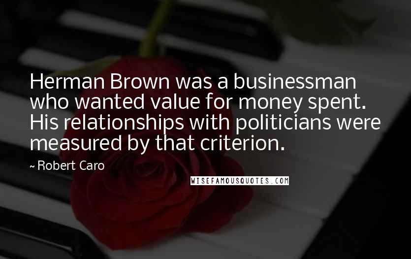 Robert Caro Quotes: Herman Brown was a businessman who wanted value for money spent. His relationships with politicians were measured by that criterion.