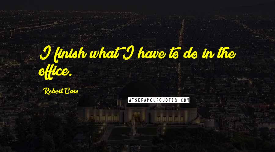 Robert Caro Quotes: I finish what I have to do in the office.