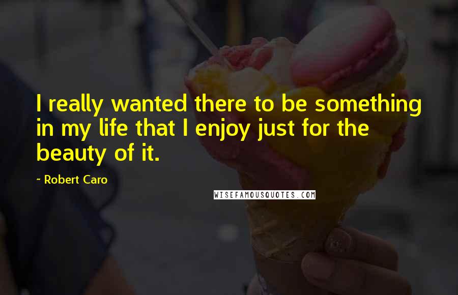 Robert Caro Quotes: I really wanted there to be something in my life that I enjoy just for the beauty of it.