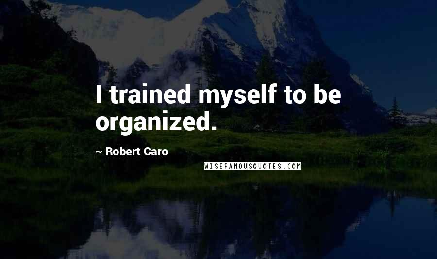 Robert Caro Quotes: I trained myself to be organized.