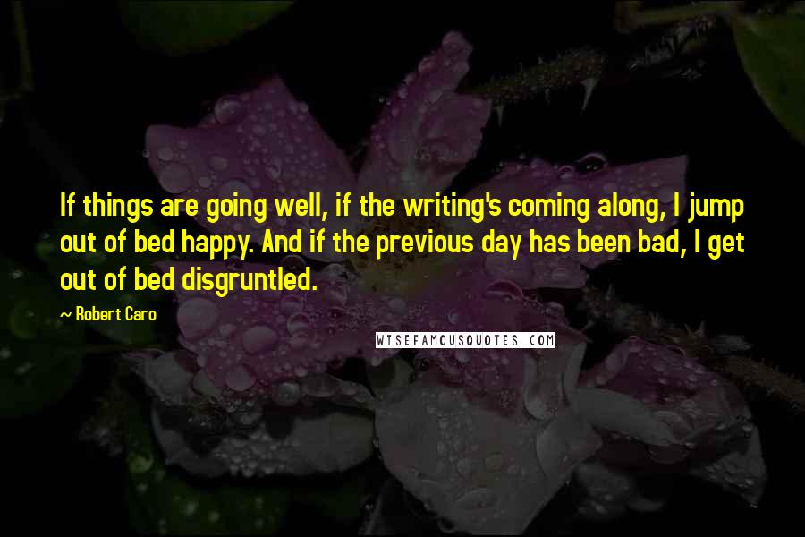 Robert Caro Quotes: If things are going well, if the writing's coming along, I jump out of bed happy. And if the previous day has been bad, I get out of bed disgruntled.