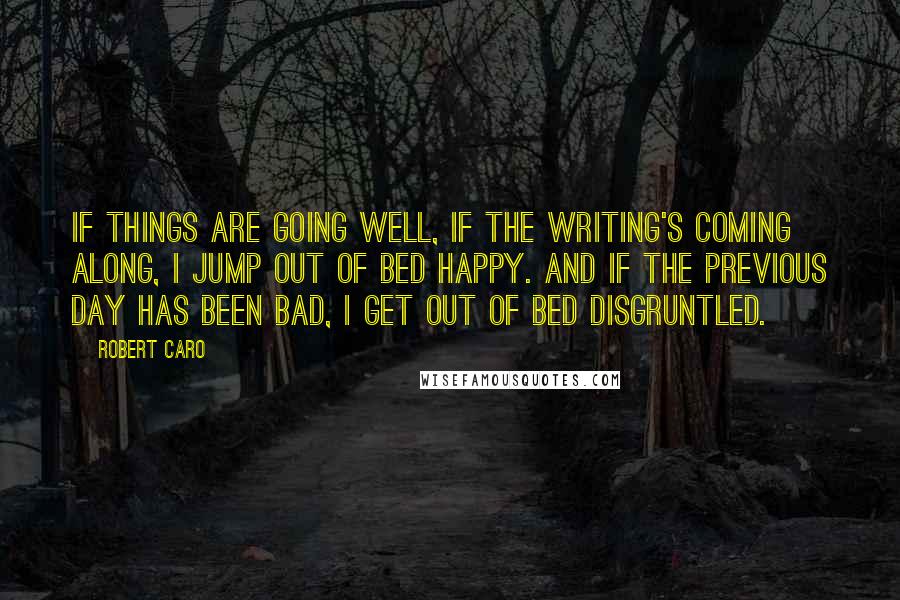 Robert Caro Quotes: If things are going well, if the writing's coming along, I jump out of bed happy. And if the previous day has been bad, I get out of bed disgruntled.