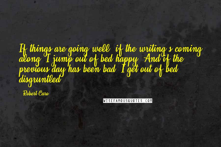 Robert Caro Quotes: If things are going well, if the writing's coming along, I jump out of bed happy. And if the previous day has been bad, I get out of bed disgruntled.